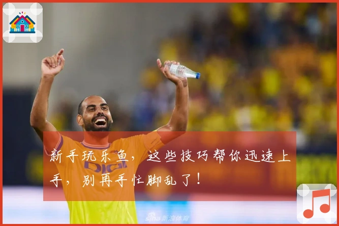 新手玩乐鱼，这些技巧帮你迅速上手，别再手忙脚乱了！