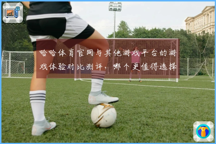 哈哈体育官网与其他游戏平台的游戏体验对比测评，哪个更值得选择？