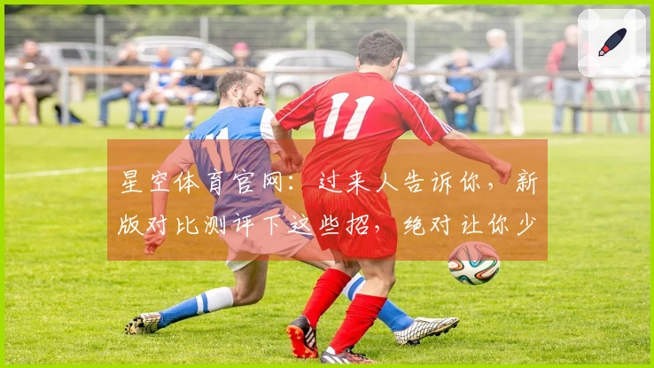 星空体育官网：过来人告诉你，新版对比测评下这些招，绝对让你少走弯路！
